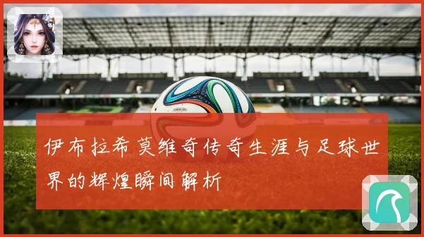 伊布拉希莫维奇传奇生涯与足球世界的辉煌瞬间解析