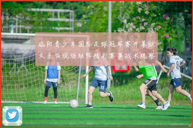 咸阳青少年国际足球冠军赛开幕欧文亲临现场助阵精彩赛事战术观察