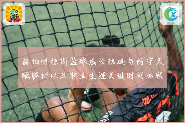 赫伯特琼斯篮球成长轨迹与防守天赋解析以及职业生涯关键时刻回顾