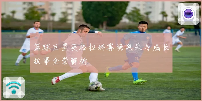 篮球巨星英格拉姆赛场风采与成长故事全景解析
