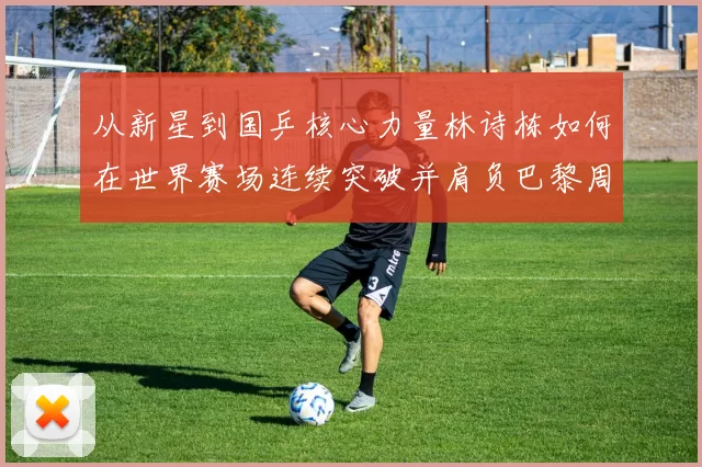 从新星到国乒核心力量林诗栋如何在世界赛场连续突破并肩负巴黎周期重任