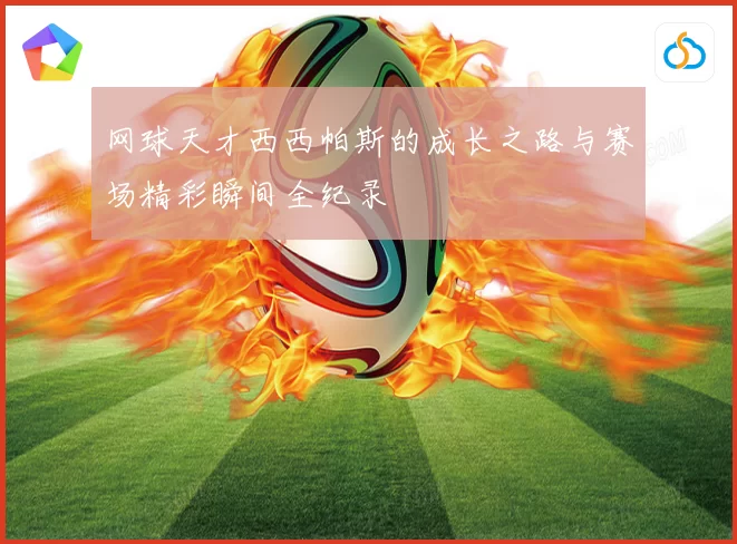 网球天才西西帕斯的成长之路与赛场精彩瞬间全纪录