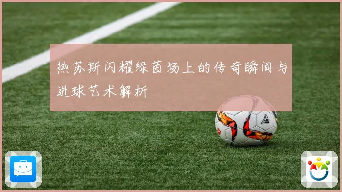 热苏斯闪耀绿茵场上的传奇瞬间与进球艺术解析