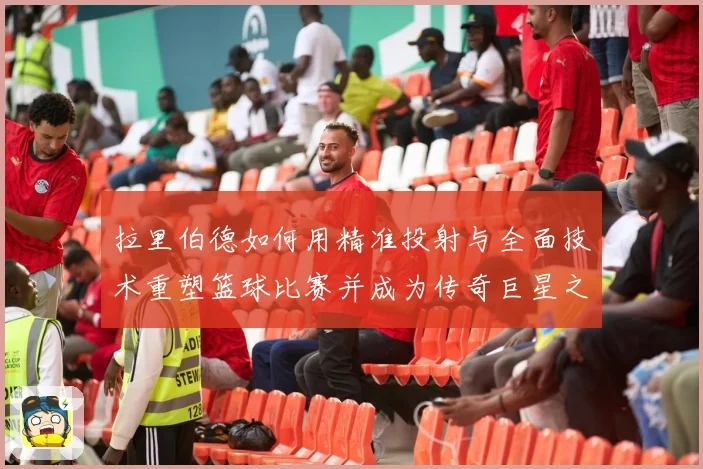 拉里伯德如何用精准投射与全面技术重塑篮球比赛并成为传奇巨星之路