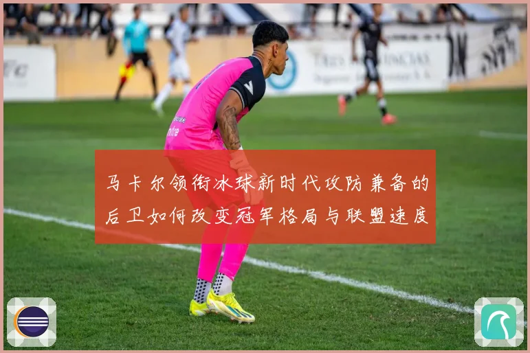 马卡尔领衔冰球新时代攻防兼备的后卫如何改变冠军格局与联盟速度革命