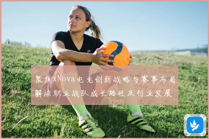聚焦xNova电竞创新战略与赛事布局解读职业战队成长路径及行业发展趋势解析