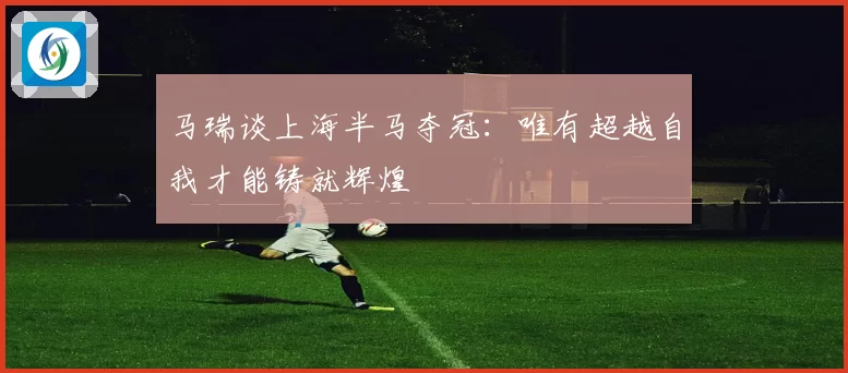 马瑞谈上海半马夺冠：唯有超越自我才能铸就辉煌