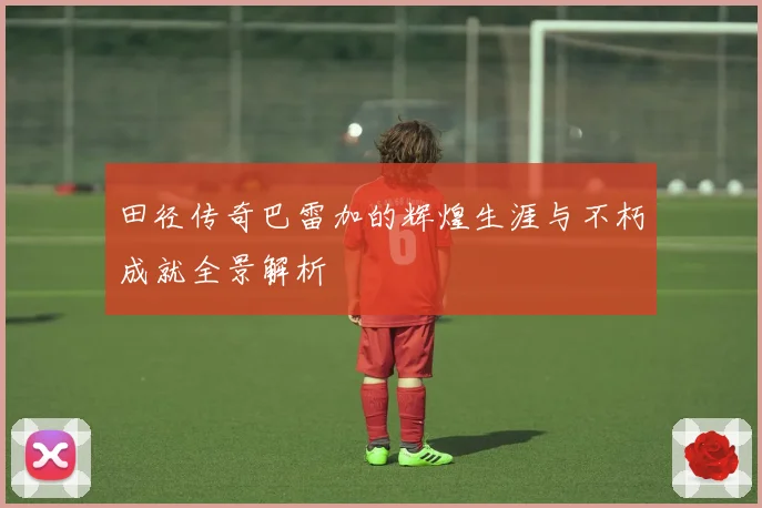 田径传奇巴雷加的辉煌生涯与不朽成就全景解析