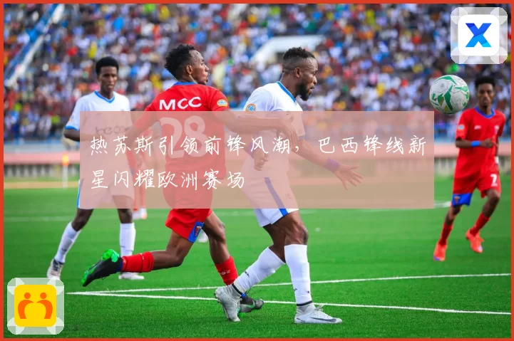 热苏斯引领前锋风潮，巴西锋线新星闪耀欧洲赛场