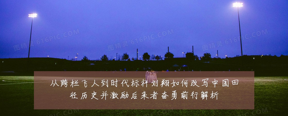从跨栏飞人到时代标杆刘翔如何改写中国田径历史并激励后来者奋勇前行解析